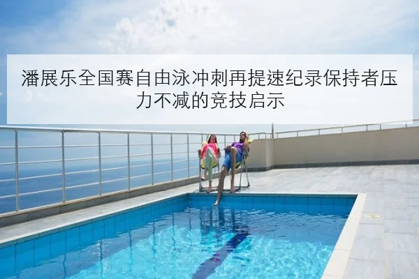 潘展乐全国赛自由泳冲刺再提速纪录保持者压力不减的竞技启示